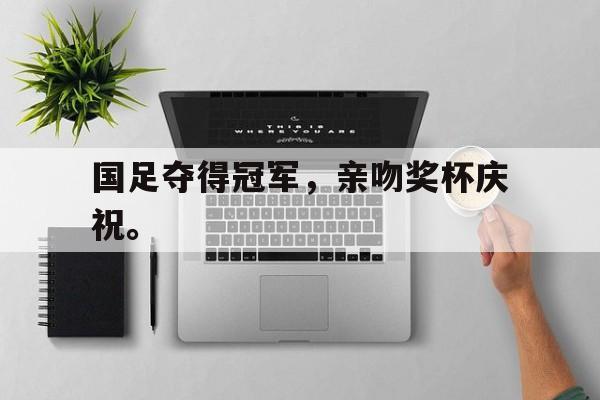 九游官网首页九游游戏中心-国足夺得冠军，亲吻奖杯庆祝。