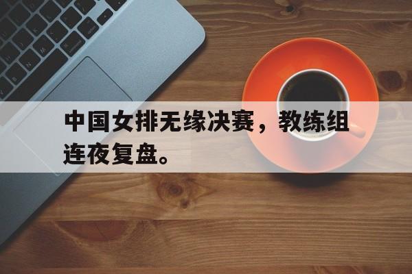 九游官网首页九游游戏中心-中国女排无缘决赛，教练组连夜复盘。