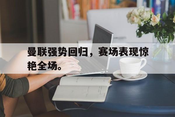九游官网官方入口-曼联强势回归，赛场表现惊艳全场。