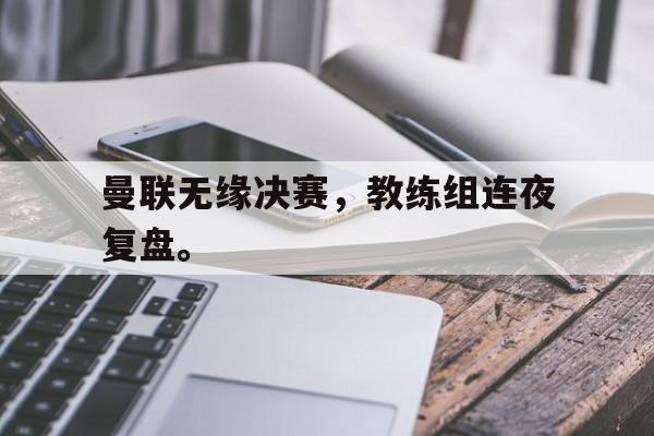 九游官网官方入口-曼联无缘决赛，教练组连夜复盘。