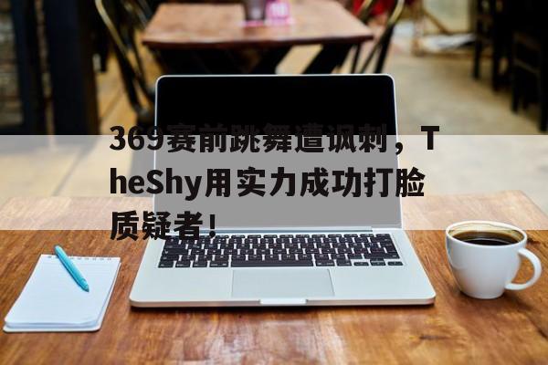 九游官网官方入口-369赛前跳舞遭讽刺，TheShy用实力成功打脸质疑者！