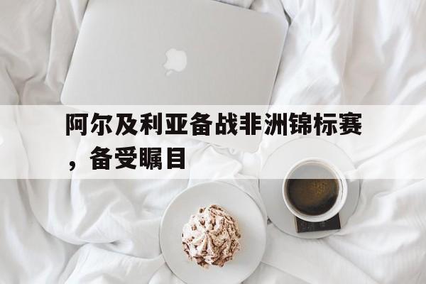 九游官网首页九游游戏中心-阿尔及利亚备战非洲锦标赛，备受瞩目