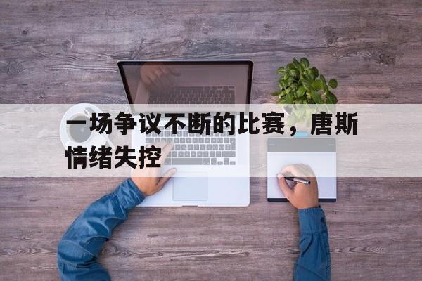 九游官网官方入口-一场争议不断的比赛，唐斯情绪失控