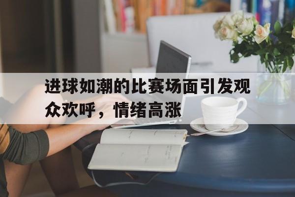 九游官网官方入口-进球如潮的比赛场面引发观众欢呼，情绪高涨