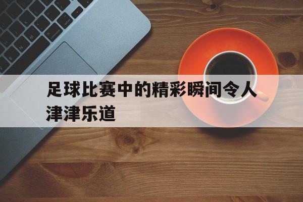 九游官网官方入口-足球比赛中的精彩瞬间令人津津乐道