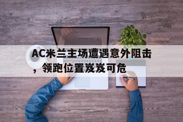 九游官网首页九游游戏中心-AC米兰主场遭遇意外阻击，领跑位置岌岌可危